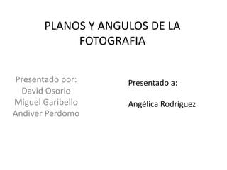 PLANOS Y ANGULOS DE LA 
FOTOGRAFIA 
Presentado por: 
David Osorio 
Miguel Garibello 
Andiver Perdomo 
Presentado a: 
Angélica Rodríguez 
 