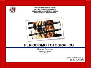 UNIVERSIDAD “FERMÍN TORO”
VICE RECTORADO ACADÉMICO
ESCUELA DE COMUNICACIÓN SOCIAL
BARQUISIMETO – ESTADO LARA
Marianella Vásquez
C.I. No. 16.768.471
PERIODISMO FOTOGRÁFICO
II Practica Fotográfica
Planos y Ángulos
 
