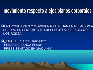 LAS POSICIONES Y MOVIMIENTOS SE DAN EN RELACION AL
CUERPO EN SI MISMO Y NO RESPECTO AL ESPACIO QUE
NOS RODEA
¿EN QUE PLANO TRABAJO?
“PRESS DE BANCA PLANO”
“PRESS SENTADO EN MAQUINA”
 