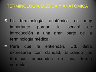 TERMINOLOGÍA MEDICA Y ANATÓMICA


 La terminología anatómica es muy
 importante    porque le  servirá de
 introducción a una gran parte de la
 terminología médica.
 Para que le entiendan, Ud. debe
 expresarse con claridad, utilizando los
 términos adecuados de una forma
 correcta.
 