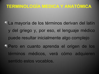 TERMINOLOGÍA MEDICA Y ANATÓMICA


La mayoría de los términos derivan del latín
y del griego y, por eso, el lenguaje médico
puede resultar inicialmente algo complejo
Pero en cuanto aprenda el origen de los
términos médicos, verá cómo adquieren
sentido estos vocablos.
 