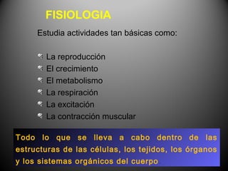 FISIOLOGIA
     Estudia actividades tan básicas como:

       La reproducción
       El crecimiento
       El metabolismo
       La respiración
       La excitación
       La contracción muscular

Todo lo que se lleva a cabo dentro de las
estructuras de las células, los tejidos, los órganos
y los sistemas orgánicos del cuerpo .
 