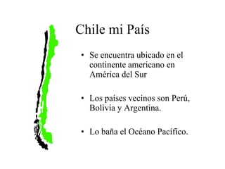 Chile mi País Se encuentra ubicado en el continente americano en América del Sur Los países vecinos son Perú, Bolivia y Argentina. Lo baña el O céano P acífico.