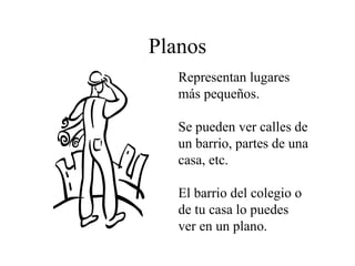 Planos Representan lugares más pequeños. Se pueden ver calles de un barrio, partes de una casa, etc. El barrio del colegio o de tu casa lo puedes ver en un plano.