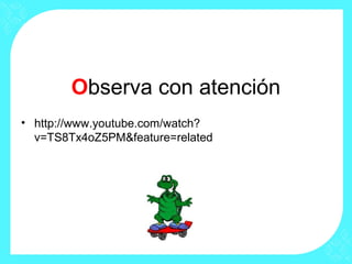 Observa con atención
• http://www.youtube.com/watch?
v=TS8Tx4oZ5PM&feature=related