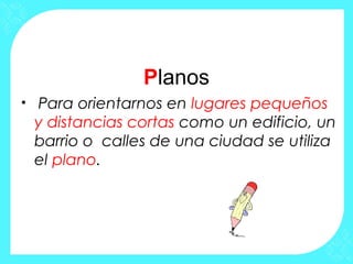 Planos
• Para orientarnos en lugares pequeños
y distancias cortas como un edificio, un
barrio o calles de una ciudad se utiliza
el plano.