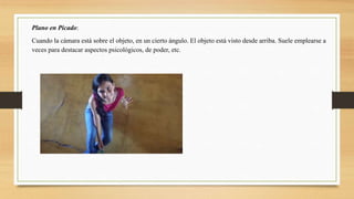 Plano en Picado:
Cuando la cámara está sobre el objeto, en un cierto ángulo. El objeto está visto desde arriba. Suele emplearse a
veces para destacar aspectos psicológicos, de poder, etc.
 