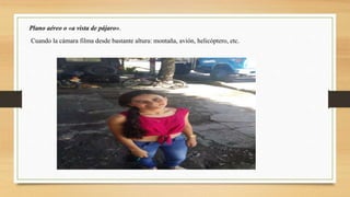 Plano aéreo o «a vista de pájaro».
Cuando la cámara filma desde bastante altura: montaña, avión, helicóptero, etc.
 