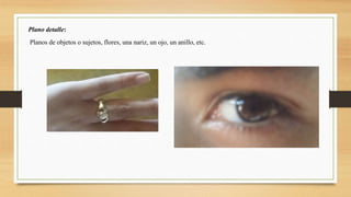 Plano detalle:
Planos de objetos o sujetos, flores, una nariz, un ojo, un anillo, etc.
 
