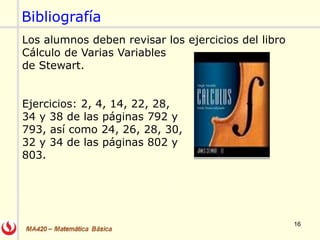 16
Los alumnos deben revisar los ejercicios del libro
Cálculo de Varias Variables
de Stewart.
Ejercicios: 2, 4, 14, 22, 28,
34 y 38 de las páginas 792 y
793, así como 24, 26, 28, 30,
32 y 34 de las páginas 802 y
803.
Bibliografía
 