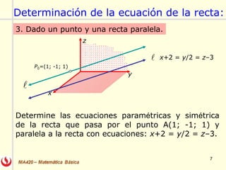 7
3. Dado un punto y una recta paralela.
Determine las ecuaciones paramétricas y simétrica
de la recta que pasa por el punto A(1; -1; 1) y
paralela a la recta con ecuaciones: x+2 = y/2 = z–3.
x+2 = y/2 = z–3

y
x
z
P0=(1; -1; 1)

Determinación de la ecuación de la recta:
 