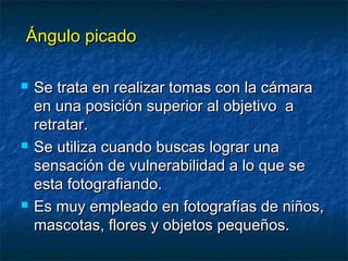 ÁÁnngguulloo ppiiccaaddoo 
 SSee ttrraattaa eenn rreeaalliizzaarr ttoommaass ccoonn llaa ccáámmaarraa 
eenn uunnaa ppoossiicciióónn ssuuppeerriioorr aall oobbjjeettiivvoo aa 
rreettrraattaarr.. 
 SSee uuttiilliizzaa ccuuaannddoo bbuussccaass llooggrraarr uunnaa 
sseennssaacciióónn ddee vvuullnneerraabbiilliiddaadd aa lloo qquuee ssee 
eessttaa ffoottooggrraaffiiaannddoo.. 
 EEss mmuuyy eemmpplleeaaddoo eenn ffoottooggrraaffííaass ddee nniiññooss,, 
mmaassccoottaass,, fflloorreess yy oobbjjeettooss ppeeqquueeññooss.. 
 