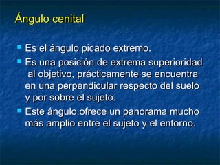 ÁÁnngguulloo cceenniittaall 
 EEss eell áánngguulloo ppiiccaaddoo eexxttrreemmoo.. 
 EEss uunnaa ppoossiicciióónn ddee eexxttrreemmaa ssuuppeerriioorriiddaadd 
aall oobbjjeettiivvoo,, pprrááccttiiccaammeennttee ssee eennccuueennttrraa 
eenn uunnaa ppeerrppeennddiiccuullaarr rreessppeeccttoo ddeell ssuueelloo 
yy ppoorr ssoobbrree eell ssuujjeettoo.. 
 EEssttee áánngguulloo ooffrreeccee uunn ppaannoorraammaa mmuucchhoo 
mmááss aammpplliioo eennttrree eell ssuujjeettoo yy eell eennttoorrnnoo.. 
 
