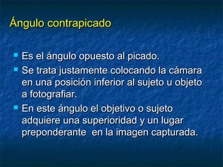 ÁÁnngguulloo ccoonnttrraappiiccaaddoo 
 EEss eell áánngguulloo ooppuueessttoo aall ppiiccaaddoo.. 
 SSee ttrraattaa jjuussttaammeennttee ccoollooccaannddoo llaa ccáámmaarraa 
eenn uunnaa ppoossiicciióónn iinnffeerriioorr aall ssuujjeettoo uu oobbjjeettoo 
aa ffoottooggrraaffiiaarr.. 
 EEnn eessttee áánngguulloo eell oobbjjeettiivvoo oo ssuujjeettoo 
aaddqquuiieerree uunnaa ssuuppeerriioorriiddaadd yy uunn lluuggaarr 
pprreeppoonnddeerraannttee eenn llaa iimmaaggeenn ccaappttuurraaddaa.. 
 