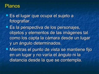 PPllaannooss 
 EEss eell lluuggaarr qquuee ooccuuppaa eell ssuujjeettoo aa 
ffoottooggrraaffiiaarr.. 
 EEss llaa ppeerrssppeeccttiivvaa ddee llooss ppeerrssoonnaajjeess,, 
oobbjjeettooss yy eelleemmeennttooss ddee llaass iimmáággeenneess ttaall 
ccoommoo llooss ccaappttaa llaa ccáámmaarraa ddeessddee uunn lluuggaarr 
yy uunn áánngguulloo ddeetteerrmmiinnaaddooss.. 
 MMiieennttrraass eell ppuunnttoo ddee vviissttaa ssee mmaannttiieennee ffiijjoo 
eenn uunn lluuggaarr yy nnoo vvaarrííaa eell áánngguulloo nnii llaa 
ddiissttaanncciiaa ddeessddee llaa qquuee ssee ccoonntteemmppllaa.. 
 