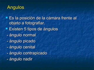 AAnngguullooss 
 EEss llaa ppoossiicciióónn ddee llaa ccáámmaarraa ffrreennttee aall 
oobbjjeettoo aa ffoottooggrraaffiiaarr.. 
 EExxiisstteenn 55 ttiippooss ddee áánngguullooss 
-- áánngguulloo nnoorrmmaall 
-- áánngguulloo ppiiccaaddoo 
-- áánngguulloo cceenniittaall 
-- áánngguulloo ccoonnttrraappiiccaaddoo 
-- áánngguulloo nnaaddiirr 
 