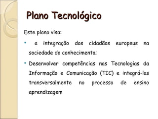 Plano Tecnológico
Este plano visa:
     a   integração   dos   cidadãos    europeus   na
    sociedade do conhecimento;
   Desenvolver competências nas Tecnologias da
    Informação e Comunicação (TIC) e integrá-las
    transversalmente    no    processo    de   ensino
    aprendizagem
 