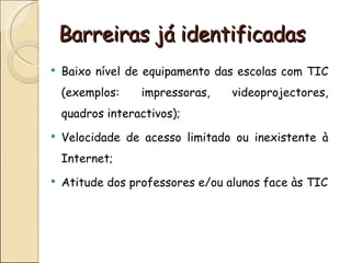 Barreiras já identificadas
   Baixo nível de equipamento das escolas com TIC
    (exemplos:    impressoras,    videoprojectores,
    quadros interactivos);
   Velocidade de acesso limitado ou inexistente à
    Internet;
   Atitude dos professores e/ou alunos face às TIC
 