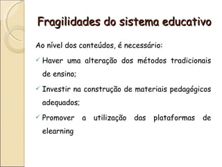 Fragilidades do sistema educativo

Ao nível dos conteúdos, é necessário:
   Haver uma alteração dos métodos tradicionais
    de ensino;
   Investir na construção de materiais pedagógicos
    adequados;
   Promover     a   utilização   das   plataformas   de
    elearning
 