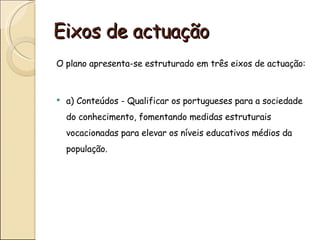 Eixos de actuação
O plano apresenta-se estruturado em três eixos de actuação:



   a) Conteúdos - Qualificar os portugueses para a sociedade
    do conhecimento, fomentando medidas estruturais
    vocacionadas para elevar os níveis educativos médios da
    população.
 