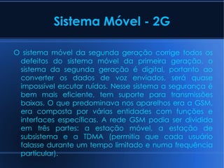 Sistema Móvel - 2G O sistema móvel da segunda geração corrige todos os defeitos do sistema móvel da primeira geração, o sistema da segunda geração é digital, portanto ao converter os dados de voz enviados, será quase impossível escutar ruídos. Nesse sistema a segurança é bem mais eficiente, tem suporte para transmissões baixas. O que predominava nos aparelhos era a GSM, era composta por várias entidades com funções e interfaces específicas. A rede GSM podia ser dividida em três partes: a estação móvel, a estação de subsistema e a TDMA (permitia que cada usuário falasse durante um tempo limitado e numa frequência particular). 