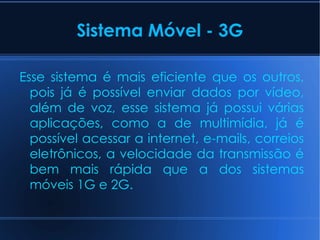 Sistema Móvel - 3G Esse sistema é mais eficiente que os outros, pois já é possível enviar dados por vídeo, além de voz, esse sistema já possui várias aplicações, como a de multimídia, já é possível acessar a internet, e-mails, correios eletrônicos, a velocidade da transmissão é bem mais rápida que a dos sistemas móveis 1G e 2G. 
