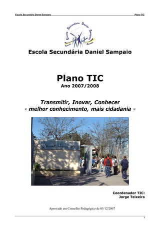 Escola Secundária Daniel Sampaio                                                    Plano TIC




           Escola Secundária Daniel Sampaio




                                   Plano TIC
                                      Ano 2007/2008


             Transmitir, Inovar, Conhecer
        - melhor conhecimento, mais cidadania -




                                                                         Coordenador TIC:
                                                                            Jorge Teixeira


                              Aprovado em Conselho Pedagógico de 05/12/2007

                                                                                            1
 