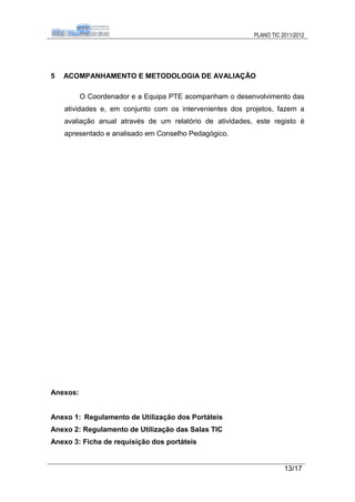 PLANO TIC 2011/2012




5   ACOMPANHAMENTO E METODOLOGIA DE AVALIAÇÃO

          O Coordenador e a Equipa PTE acompanham o desenvolvimento das
    atividades e, em conjunto com os intervenientes dos projetos, fazem a
    avaliação anual através de um relatório de atividades, este registo é
    apresentado e analisado em Conselho Pedagógico.




Anexos:


Anexo 1: Regulamento de Utilização dos Portáteis
Anexo 2: Regulamento de Utilização das Salas TIC
Anexo 3: Ficha de requisição dos portáteis


                                                                     13/17
 