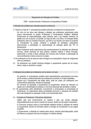 PLANO TIC 2011/2012




                             Regulamento de Utilização dos Portáteis

                CRIE – Iniciativa Escolas, Professores e Computadores Portáteis

1.Utilização dos portáteis para utilização pessoal e profissional

1.1 Haverá um total de 11 computadores portáteis atribuídos a professores do Agrupamento.
      No início do ano letivo será efetuada a afetação aos professores responsáveis pelos
      grupos intervenientes no projeto “Professores e Computadores Portáteis”. Mediante
      compromisso de responsabilização, estes utilizarão, para o seu trabalho individual, de
      gestão e/ou com os alunos, um portátil, ao longo de todo o ano letivo. A nomeação destes
      professores cabe ao Conselho Executivo, que fará a sua escolha com base em proposta
      do Coordenador do projeto, mediante a avaliação de atividades, subprojectos
      desenvolvidos e participação na implementação da utilização global das TIC no
      Agrupamento.
      Estes Professores serão responsáveis pelo acompanhamento da utilização dos diferentes
      recursos, dando exemplos de boas práticas, cedendo material e dando formação,
      potenciando a correta e eficaz utilização dos recursos para fomentar a participação de
      outros professores e todos os alunos no projeto.
1.2 Os professores no fim de cada ano letivo entregam os computadores, limpos de configurados
      como os receberam.
2.2 Os professores com portátil individual entregam o equipamento quando sair da escola,
      deixe o cargo ou abandone o projeto.


2. Utilização dos portáteis por professores com os alunos, em aula.

      Os restantes 14 computadores portáteis serão disponibilizados semanalmente (um bloco
      de 90 minutos) e preferencialmente aos professores envolvidos no Projeto SaberMais.
      Sempre que o equipamento não esteja cativo, pode ser usado, por professores com
      conhecimentos adequados, através de requisição.
      No momento da requisição e levantamento do equipamento, deverá ser efetuado um
      registo com a identificação do professor e uma breve descrição das atividades a realizar
2.1- Os equipamentos serão identificados univocamente e armazenados na Arrecadação de
      Audiovisuais. Os responsáveis dessa arrecadação promovem o transporte dos portáteis
      até à sala designada na requisição e farão a sua manutenção diária.

2.2 – Compete aos Professores / Educadores utilizadores:
      a)Zelar pelo bom funcionamento do material e pela sua correta utilização,
      responsabilizando-se por danos e perdas de recursos, desde que não sejam inimputáveis;
      b) Comunicar qualquer avaria ou anormalidade detetada durante a utilização de material
      ou equipamento, através do formulário próprio a entregar ao Coordenador ou aos órgãos
      de gestão.
      c) Supervisionar a utilização do material pelos alunos, evitando desconfigurações, perda
      de ficheiros ou qualquer outro tipo de estragos no material utilizado;


                                                                                      14/17
 
