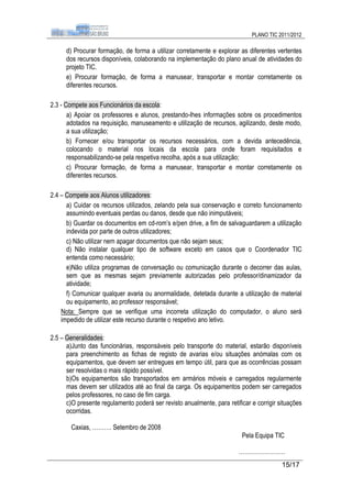 PLANO TIC 2011/2012

      d) Procurar formação, de forma a utilizar corretamente e explorar as diferentes vertentes
      dos recursos disponíveis, colaborando na implementação do plano anual de atividades do
      projeto TIC.
      e) Procurar formação, de forma a manusear, transportar e montar corretamente os
      diferentes recursos.

2.3 - Compete aos Funcionários da escola:
       a) Apoiar os professores e alunos, prestando-lhes informações sobre os procedimentos
       adotados na requisição, manuseamento e utilização de recursos, agilizando, deste modo,
       a sua utilização;
       b) Fornecer e/ou transportar os recursos necessários, com a devida antecedência,
       colocando o material nos locais da escola para onde foram requisitados e
       responsabilizando-se pela respetiva recolha, após a sua utilização;
       c) Procurar formação, de forma a manusear, transportar e montar corretamente os
       diferentes recursos.

2.4 – Compete aos Alunos utilizadores:
      a) Cuidar os recursos utilizados, zelando pela sua conservação e correto funcionamento
      assumindo eventuais perdas ou danos, desde que não inimputáveis;
      b) Guardar os documentos em cd-rom’s e/pen drive, a fim de salvaguardarem a utilização
      indevida por parte de outros utilizadores;
      c) Não utilizar nem apagar documentos que não sejam seus;
      d) Não instalar qualquer tipo de software exceto em casos que o Coordenador TIC
      entenda como necessário;
      e)Não utiliza programas de conversação ou comunicação durante o decorrer das aulas,
      sem que as mesmas sejam previamente autorizadas pelo professor/dinamizador da
      atividade;
      f) Comunicar qualquer avaria ou anormalidade, detetada durante a utilização de material
      ou equipamento, ao professor responsável;
    Nota: Sempre que se verifique uma incorreta utilização do computador, o aluno será
    impedido de utilizar este recurso durante o respetivo ano letivo.

2.5 – Generalidades:
      a)Junto das funcionárias, responsáveis pelo transporte do material, estarão disponíveis
      para preenchimento as fichas de registo de avarias e/ou situações anómalas com os
      equipamentos, que devem ser entregues em tempo útil, para que as ocorrências possam
      ser resolvidas o mais rápido possível.
      b)Os equipamentos são transportados em armários móveis e carregados regularmente
      mas devem ser utilizados até ao final da carga. Os equipamentos podem ser carregados
      pelos professores, no caso de fim carga.
      c)O presente regulamento poderá ser revisto anualmente, para retificar e corrigir situações
      ocorridas.

        Caxias, ………. Setembro de 2008
                                                                         Pela Equipa TIC

                                                                        ……………………
                                                                                         15/17
 