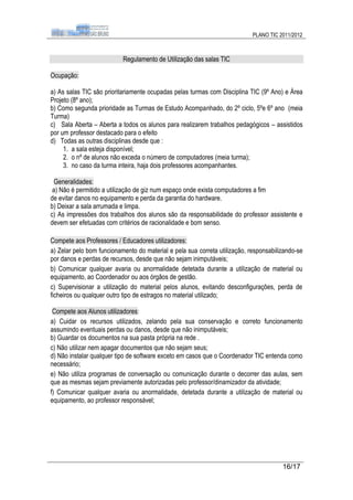 PLANO TIC 2011/2012



                           Regulamento de Utilização das salas TIC

Ocupação:

a) As salas TIC são prioritariamente ocupadas pelas turmas com Disciplina TIC (9º Ano) e Área
Projeto (8º ano);
b) Como segunda prioridade as Turmas de Estudo Acompanhado, do 2º ciclo, 5ºe 6º ano (meia
Turma)
c) Sala Aberta – Aberta a todos os alunos para realizarem trabalhos pedagógicos – assistidos
por um professor destacado para o efeito
d) Todas as outras disciplinas desde que :
     1. a sala esteja disponível;
     2. o nº de alunos não exceda o número de computadores (meia turma);
     3. no caso da turma inteira, haja dois professores acompanhantes.

  Generalidades:
 a) Não é permitido a utilização de giz num espaço onde exista computadores a fim
de evitar danos no equipamento e perda da garantia do hardware.
b) Deixar a sala arrumada e limpa.
c) As impressões dos trabalhos dos alunos são da responsabilidade do professor assistente e
devem ser efetuadas com critérios de racionalidade e bom senso.

Compete aos Professores / Educadores utilizadores:
a) Zelar pelo bom funcionamento do material e pela sua correta utilização, responsabilizando-se
por danos e perdas de recursos, desde que não sejam inimputáveis;
b) Comunicar qualquer avaria ou anormalidade detetada durante a utilização de material ou
equipamento, ao Coordenador ou aos órgãos de gestão.
c) Supervisionar a utilização do material pelos alunos, evitando desconfigurações, perda de
ficheiros ou qualquer outro tipo de estragos no material utilizado;

 Compete aos Alunos utilizadores:
a) Cuidar os recursos utilizados, zelando pela sua conservação e correto funcionamento
assumindo eventuais perdas ou danos, desde que não inimputáveis;
b) Guardar os documentos na sua pasta própria na rede .
c) Não utilizar nem apagar documentos que não sejam seus;
d) Não instalar qualquer tipo de software exceto em casos que o Coordenador TIC entenda como
necessário;
e) Não utiliza programas de conversação ou comunicação durante o decorrer das aulas, sem
que as mesmas sejam previamente autorizadas pelo professor/dinamizador da atividade;
f) Comunicar qualquer avaria ou anormalidade, detetada durante a utilização de material ou
equipamento, ao professor responsável;




                                                                                       16/17
 