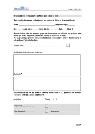 PLANO TIC 2011/2012



Requisição dos computadores portáteis para a sala de aula.

(Esta requisição deve ser realizada com um mínimo de 24 horas de antecedência)

Nome: _________________________________________Disciplina/Grupo:________

Das ___:___horas até às ___:___horas do dia ___/___/____ Sala:_____(Sala )

*Para trabalhar com um pequeno grupo de alunos pode ser utilizada em qualquer sala,
desde que esteja disponível (verifique o horário de ocupação da sala).
Por favor verifique primeiro a disponibilidade dos computadores através do calendário da
cativação do Projeto SaberMais.

Projetor vídeo…………………….……………………………………….….


Atividades a desenvolver com os alunos:




Conteúdos*:




Responsabilizo-me em só deixar o armário móvel com os 12 portáteis em perfeitas
condições junto do Auxiliar responsável.

Assinatura:__________________________, Caxias, ___/___/_____


 Disponível …………………….

 Não disponível……………..…                         Assinatura:_______________________




                                                                                 17/17
 