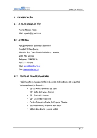 PLANO TIC 2011/2012



2     IDENTIFICAÇÃO


2.1   O COORDENADOR PTE

       Nome: Nelson Preto
       Mail: nrpreto@gmail.com


2.2   A ESCOLA

       Agrupamento de Escolas São Bruno
       Escola EBI São Bruno
       Morada: Rua Dona Simoa Godinho – Laveiras
       2760-187 Caxias
       Telefone: 214467610
       Fax: 214467615
       Mail: geral@saobruno.pt
       Site: www.saobruno.pt


2.2.1 ESCOLAS DO AGRUPAMENTO

        Fazem parte do Agrupamento de Escolas de São Bruno os seguintes
        estabelecimentos de ensino:
                  EB1/JI Nossa Senhora do Vale
                  EB1 João de Freitas Branco
                  EB1 Samuel Johnson
                  EB1 Visconde de Leceia
                  Centro Educativo Padre António de Oliveira
                  Estabelecimento Prisional de Caxias
                  EBI de São Bruno (escola sede)




                                                                            4/17
 