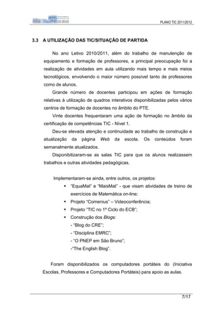PLANO TIC 2011/2012



3.3   A UTILIZAÇÃO DAS TIC/SITUAÇÃO DE PARTIDA

          No ano Letivo 2010/2011, além do trabalho de manutenção de
      equipamento e formação de professores, a principal preocupação foi a
      realização de atividades em aula utilizando mais tempo e mais meios
      tecnológicos, envolvendo o maior número possível tanto de professores
      como de alunos.
          Grande número de docentes participou em ações de formação
      relativas à utilização de quadros interativos disponibilizadas pelos vários
      centros de formação de docentes no âmbito do PTE.
          Vinte docentes frequentaram uma ação de formação no âmbito da
      certificação de competências TIC - Nível 1.
          Deu-se elevada atenção e continuidade ao trabalho de construção e
      atualização   da   página   Web      da   escola.   Os   conteúdos     foram
      semanalmente atualizados.
          Disponibilizaram-se as salas TIC para que os alunos realizassem
      trabalhos e outras atividades pedagógicas.


           Implementaram-se ainda, entre outros, os projetos:
                   “EquaMat” e “MaisMat” - que visam atividades de treino de
                    exercícios de Matemática on-line;
                   Projeto “Comenius” – Videoconferência;
                   Projeto “TIC no 1º Ciclo do ECB”;
                   Construção dos Blogs:
                    - “Blog do CRE”;
                    - “Disciplina EMRC”;
                    - “O PNEP em São Bruno”;
                    -“The English Blog”.


         Foram disponibilizados os computadores portáteis do (Iniciativa
      Escolas, Professores e Computadores Portáteis) para apoio as aulas.




                                                                             7/17
 