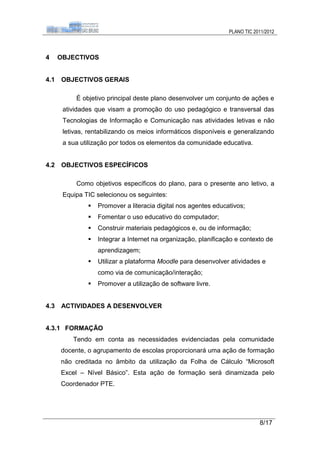 PLANO TIC 2011/2012



4     OBJECTIVOS


4.1   OBJECTIVOS GERAIS

           É objetivo principal deste plano desenvolver um conjunto de ações e
       atividades que visam a promoção do uso pedagógico e transversal das
       Tecnologias de Informação e Comunicação nas atividades letivas e não
       letivas, rentabilizando os meios informáticos disponíveis e generalizando
       a sua utilização por todos os elementos da comunidade educativa.


4.2   OBJECTIVOS ESPECÍFICOS

           Como objetivos específicos do plano, para o presente ano letivo, a
       Equipa TIC selecionou os seguintes:
                  Promover a literacia digital nos agentes educativos;
                  Fomentar o uso educativo do computador;
                  Construir materiais pedagógicos e, ou de informação;
                  Integrar a Internet na organização, planificação e contexto de
                   aprendizagem;
                  Utilizar a plataforma Moodle para desenvolver atividades e
                   como via de comunicação/interação;
                  Promover a utilização de software livre.


4.3   ACTIVIDADES A DESENVOLVER


4.3.1 FORMAÇÃO
          Tendo em conta as necessidades evidenciadas pela comunidade
      docente, o agrupamento de escolas proporcionará uma ação de formação
      não creditada no âmbito da utilização da Folha de Cálculo “Microsoft
      Excel – Nível Básico”. Esta ação de formação será dinamizada pelo
      Coordenador PTE.




                                                                             8/17
 