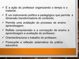  É a ação do professor organizando o tempo e o
material;
 É um instrumento político e pedagógico que permite a
dimensão transformadora do conteúdo;
 Permite uma avaliação do processo de ensino
aprendizagem;
 Reflete compreensão e a concepção de ensino e
aprendizagem e avaliação do professor;
 Orienta/direciona o trabalho do professor;
 Pressupõe a reflexão sistemática da prática
educativa.
 