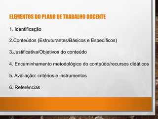 ELEMENTOS DO PLANO DE TRABALHO DOCENTE
1. Identificação
2.Conteúdos (Estruturantes/Básicos e Específicos)
3.Justificativa/Objetivos do conteúdo
4. Encaminhamento metodológico do conteúdo/recursos didáticos
5. Avaliação: critérios e instrumentos
6. Referências
 