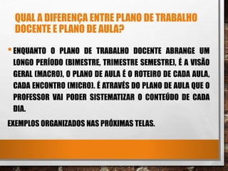 QUAL A DIFERENÇA ENTRE PLANO DE TRABALHO
DOCENTE E PLANO DE AULA?
•ENQUANTO O PLANO DE TRABALHO DOCENTE ABRANGE UM
LONGO PERÍODO (BIMESTRE, TRIMESTRE SEMESTRE), É A VISÃO
GERAL (MACRO), O PLANO DE AULA É O ROTEIRO DE CADA AULA,
CADA ENCONTRO (MICRO). É ATRAVÉS DO PLANO DE AULA QUE O
PROFESSOR VAI PODER SISTEMATIZAR O CONTEÚDO DE CADA
DIA.
EXEMPLOS ORGANIZADOS NAS PRÓXIMAS TELAS.
 