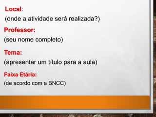 Local:
(onde a atividade será realizada?)
Professor:
(seu nome completo)
Tema:
(apresentar um título para a aula)
Faixa Etária:
(de acordo com a BNCC)
 