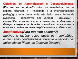 Objetivos de Aprendizagem e Desenvolvimento:
(Porque vou ensinar?) são os resultados que se
espera alcançar, a finalidade e a intencionalidade
pedagógica está diretamente articulado aos critérios de
avaliação. (descrever em verbos) Classificar –
compartilhar – contar - criar - demonstrar – descrever –
dialogar - explorar – formular - manipular – manusear –
observar – oralizar - ordenar - registar – relatar - utilizar – etc
Justificativa:(Para que vou ensinar?)
motivos e razões pelos quais os conteúdos
estão sendo contemplados durante o período de
aplicação do Plano de Trabalho Docente).
 