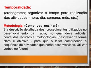 Temporalidade:
(cronograma; organizar o tempo para realização
das atividades - hora, dia, semana, mês, etc.)
Metodologia: (Como vou ensinar?)
é a descrição detalhada dos procedimentos utilizados no
desenvolvimento da aula, no qual deve articular
conteúdos recursos e metodologias. (descrever de forma
clara e objetiva - para que o leitor compreenda a
sequência de atividades que serão desenvolvidas. Utilizar
verbos no futuro)
 