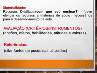 Referências:
(citar fontes de pesquisas utilizadas)
AVALIAÇÃO (CRITÉRIOS/INSTRUMENTOS)
(noções, afetos, habilidades, atitudes e valores)
Materialidade:
Recursos Didáticos:(com que vou ensinar?) (deve
elencar os recursos e materiais de apoio necessários
para o desenvolvimento da aula.
 