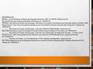 REFERÊNCIAS
BRASIL. Lei de Diretrizes e Bases da Educação Nacional. LDB nº 9.394/96. Disponível em:
http://portal.mec.gov.br/arquivos/pdf/ldb.pdf Acesso em 18/09/2015.
PARANÁ. Secretaria de Estado da Educação. Diretrizes Curriculares Orientadoras da Educação Básica-Curitiba, 2008.
Disponível em: http://www.educadores.diaadia.pr.gov.br/modules/conteudo/conteudo.php?conteudo=1 Acesso em
18/09/2015.
_______. Secretaria de Estado da Educação. Instrução 005/2014 SEED/SUED. Disponível em:
http://www.educacao.pr.gov.br/modules/conteudo/conteudo.php?conteudo=310 Acesso em 18/09/2015.
_______. Secretaria de Estado da Educação. Subsídio para elaboração do Regimento Escolar – Curitiba, 2010.
Disponível em: http://www.gestaoescolar.diaadia.pr.gov.br/arquivos/File/pdf/regimento_escolar.pdf Acesso
em:18/09/2015.
_______. Governo do Estado. Lei Complementar nº7/76. Estatuto do Magistério. Disponível em:
http://www.legislacao.pr.gov.br/legislacao/exibirAto.do?action=iniciarProcesso&codAto=7682&codItemAto=67757
Acesso em 18/09/2015.
 