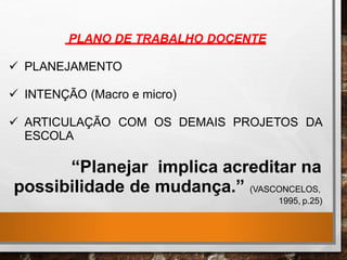 PLANO DE TRABALHO DOCENTE
 PLANEJAMENTO
 INTENÇÃO (Macro e micro)
 ARTICULAÇÃO COM OS DEMAIS PROJETOS DA
ESCOLA
“Planejar implica acreditar na
possibilidade de mudança.” (VASCONCELOS,
1995, p.25)
 