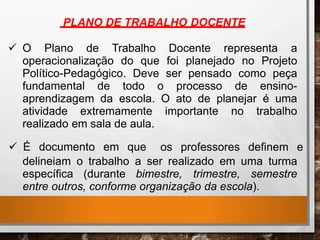 PLANO DE TRABALHO DOCENTE
 O Plano de Trabalho Docente representa a
operacionalização do que foi planejado no Projeto
Político-Pedagógico. Deve ser pensado como peça
fundamental de todo o processo de ensino-
aprendizagem da escola. O ato de planejar é uma
atividade extremamente importante no trabalho
realizado em sala de aula.
 É documento em que os professores definem e
delineiam o trabalho a ser realizado em uma turma
específica (durante bimestre, trimestre, semestre
entre outros, conforme organização da escola).
 