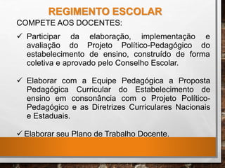 COMPETE AOS DOCENTES:
 Participar
avaliação
da elaboração, implementação e
do Projeto Político-Pedagógico do
estabelecimento de ensino, construído de forma
coletiva e aprovado pelo Conselho Escolar.
 Elaborar com a Equipe Pedagógica a Proposta
Pedagógica Curricular do Estabelecimento de
ensino em consonância com o Projeto Político-
Pedagógico e as Diretrizes Curriculares Nacionais
e Estaduais.
 Elaborar seu Plano de Trabalho Docente.
REGIMENTO ESCOLAR
 