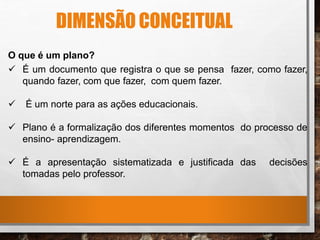 DIMENSÃO CONCEITUAL
O que é um plano?
 É um documento que registra o que se pensa fazer, como fazer,
quando fazer, com que fazer, com quem fazer.
 É um norte para as ações educacionais.
 Plano é a formalização dos diferentes momentos do processo de
ensino- aprendizagem.
 É a apresentação sistematizada e justificada das decisões
tomadas pelo professor.
 