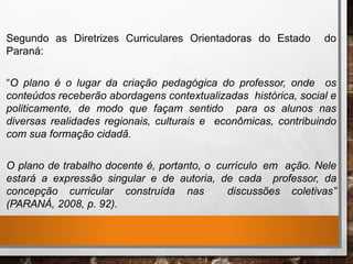 Segundo as Diretrizes Curriculares Orientadoras do Estado do
Paraná:
“O plano é o lugar da criação pedagógica do professor, onde os
conteúdos receberão abordagens contextualizadas histórica, social e
politicamente, de modo que façam sentido para os alunos nas
diversas realidades regionais, culturais e econômicas, contribuindo
com sua formação cidadã.
O plano de trabalho docente é, portanto, o currículo em ação. Nele
estará a expressão singular e de autoria, de cada professor, da
concepção curricular construída nas discussões coletivas”
(PARANÁ, 2008, p. 92).
 
