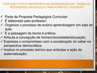 POR QUE O PTD É IMPORTANTE NA ORGANIZAÇÃO DO TRABALHO
PEDAGÓGICO DA ESCOLA E PARAA PRÁTICA DOCENTE?
 Parte da Proposta Pedagógica Curricular;
 É elaborado pelo professor;
 Organiza o processo de ensino-aprendizagem em sala de
aula;
 É a passagem da teoria à prática;
 Articula a concepção de homem/sociedade/educação;
 Expressa o compromisso com a socialização do saber na
perspectiva democrática;
 Implica no processo teórico que antecipa a ação de
sistematização;
 