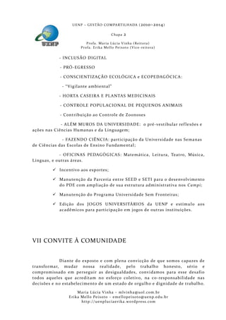 U E N P – G E S TÃO CO M PA RT I L H A DA ( 2010–2014 )

                                                 Chapa      2
                           P ro f a . M a r i a L úc i a V i n h a ( R e i t o ra )
                       Pr o f a . Er i k a Me l l o Pe i xo t o ( V i ce - re i to ra )


            - INCLUSÃO DIGITAL

            - PRÓ-EGRESSO

            - CONSCIENTIZAÇÃO ECOLÓGICA e ECOPEDAGÓCICA:

             - “ Vigilante ambiental”

            - HORTA CASEIRA E PL ANTAS MEDICINAIS

            - CONTROLE POPUL ACIONAL DE PEQUENOS ANIMAIS

            - Contribuição ao Controle de Zoonoses

             - ALÉM MUROS DA UNIVERSIDADE: o pré-vestibular ref lexões e
ações nas Ciências Humanas e da Linguagem;

              - FAZENDO CIÊNCIA: participaçã o da Universidade nas Semanas
de Ciências das Escolas de Ensino Fundamental;

            - OFICINAS PEDAGÓGICAS: Matemática, Leitura, Teatro, Música,
Línguas, e outras áreas.

          Incentivo aos esportes;

          Manutenção da Pa rceria entre SEED e SETI para o desenvolvimento
           do PDE com ampliação de sua estrutura administrativa nos Campi;

          Manutenção do Programa Universidade Sem Fronteiras;

          Ediçã o dos JOGOS UNIVERSITÁRIOS da UENP e estímul o aos
           acadêmicos para participação em jogos de outras instituições.




VII CONVITE À COMUNIDADE


            Diante do exposto e com plena convicção de que somos capazes de
transformar, mudar nossa realidade, pel o trabalho honesto, sério e
compromissado em perseguir as desigualdades, convidamos para esse desaf io
todos aqueles que acredita m no esforço coletivo, na co-responsabilidade nas
decisões e no estabelecimento de um estado de orgulh o e dignidade de trabalho.

                     Maria Lúcia Vinha – m lvinha @uol. com. b r
                Eri ka Mello Peixoto – em ellopeixoto@uenp. ed u. b r
                       http: // uenpluciaeri ka. word press. com
 